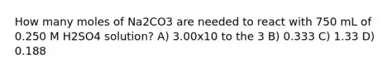 How many moles of Na2CO3 are needed to react with 750 mL of 0.250 M H2SO4 solution? A) 3.00x10 to the 3 B) 0.333 C) 1.33 D) 0.188