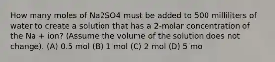 How many moles of Na2SO4 must be added to 500 milliliters of water to create a solution that has a 2-molar concentration of the Na + ion? (Assume the volume of the solution does not change). (A) 0.5 mol (B) 1 mol (C) 2 mol (D) 5 mo