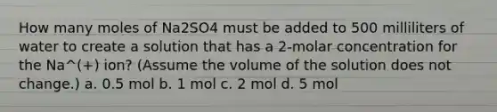 How many moles of Na2SO4 must be added to 500 milliliters of water to create a solution that has a 2-molar concentration for the Na^(+) ion? (Assume the volume of the solution does not change.) a. 0.5 mol b. 1 mol c. 2 mol d. 5 mol