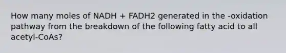 How many moles of NADH + FADH2 generated in the -oxidation pathway from the breakdown of the following fatty acid to all acetyl-CoAs?