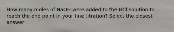 How many moles of NaOH were added to the HCl solution to reach the end point in your fine titration? Select the closest answer