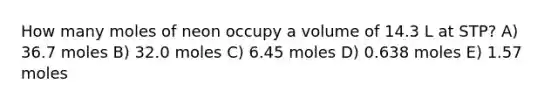 How many moles of neon occupy a volume of 14.3 L at STP? A) 36.7 moles B) 32.0 moles C) 6.45 moles D) 0.638 moles E) 1.57 moles