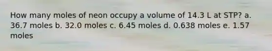 How many moles of neon occupy a volume of 14.3 L at STP? a. 36.7 moles b. 32.0 moles c. 6.45 moles d. 0.638 moles e. 1.57 moles