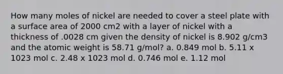 How many moles of nickel are needed to cover a steel plate with a surface area of 2000 cm2 with a layer of nickel with a thickness of .0028 cm given the density of nickel is 8.902 g/cm3 and the atomic weight is 58.71 g/mol? a. 0.849 mol b. 5.11 x 1023 mol c. 2.48 x 1023 mol d. 0.746 mol e. 1.12 mol