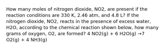 How many moles of nitrogen dioxide, NO2, are present if the reaction conditions are 330 K, 2.46 atm, and 4.8 L? If the nitrogen dioxide, NO2, reacts in the presence of excess water, H2O, according to the chemical reaction shown below, how many grams of oxygen, O2, are formed? 4 NO2(g) + 6 H2O(g) →7 O2(g) + 4 NH3(g)