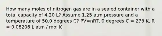 How many moles of nitrogen gas are in a sealed container with a total capacity of 4.20 L? Assume 1.25 atm pressure and a temperature of 50.0 degrees C? PV=nRT, 0 degrees C = 273 K, R = 0.08206 L atm / mol K