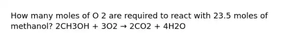 How many moles of O 2 are required to react with 23.5 moles of methanol? 2CH3OH + 3O2 → 2CO2 + 4H2O