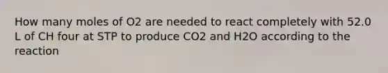 How many moles of O2 are needed to react completely with 52.0 L of CH four at STP to produce CO2 and H2O according to the reaction