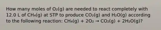 How many moles of O₂(g) are needed to react completely with 12.0 L of CH₄(g) at STP to produce CO₂(g) and H₂O(g) according to the following reaction: CH₄(g) + 2O₂ → CO₂(g) + 2H₂O(g)?