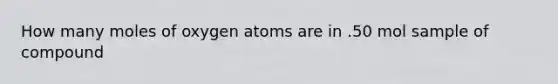 How many moles of oxygen atoms are in .50 mol sample of compound