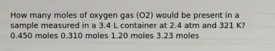 How many moles of oxygen gas (O2) would be present in a sample measured in a 3.4 L container at 2.4 atm and 321 K? 0.450 moles 0.310 moles 1.20 moles 3.23 moles