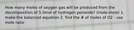 How many moles of oxygen gas will be produced from the decomposition of 5.0mol of hydrogen peroxide? (mole-mole) 1. make the balanced equation 2. find the # of moles of O2 - use mole ratio