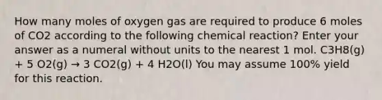 How many moles of oxygen gas are required to produce 6 moles of CO2 according to the following chemical reaction? Enter your answer as a numeral without units to the nearest 1 mol. C3H8(g) + 5 O2(g) → 3 CO2(g) + 4 H2O(l) You may assume 100% yield for this reaction.