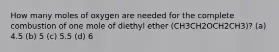 How many moles of oxygen are needed for the complete combustion of one mole of diethyl ether (CH3CH2OCH2CH3)? (a) 4.5 (b) 5 (c) 5.5 (d) 6