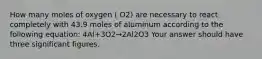 How many moles of oxygen ( O2) are necessary to react completely with 43.9 moles of aluminum according to the following equation: 4Al+3O2→2Al2O3 Your answer should have three significant figures.