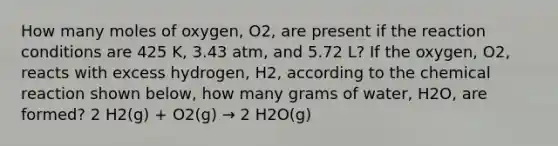 How many moles of oxygen, O2, are present if the reaction conditions are 425 K, 3.43 atm, and 5.72 L? If the oxygen, O2, reacts with excess hydrogen, H2, according to the chemical reaction shown below, how many grams of water, H2O, are formed? 2 H2(g) + O2(g) → 2 H2O(g)