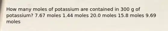 How many moles of potassium are contained in 300 g of potassium? 7.67 moles 1.44 moles 20.0 moles 15.8 moles 9.69 moles