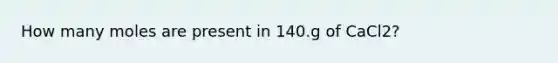 How many moles are present in 140.g of CaCl2?