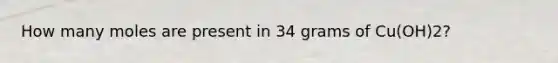 How many moles are present in 34 grams of Cu(OH)2?