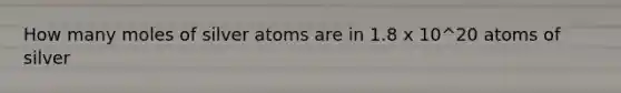 How many moles of silver atoms are in 1.8 x 10^20 atoms of silver