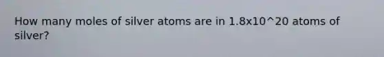 How many moles of silver atoms are in 1.8x10^20 atoms of silver?