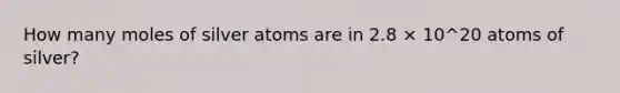 How many moles of silver atoms are in 2.8 × 10^20 atoms of silver?