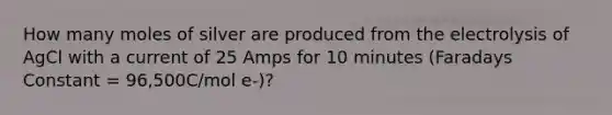 How many moles of silver are produced from the electrolysis of AgCl with a current of 25 Amps for 10 minutes (Faradays Constant = 96,500C/mol e-)?