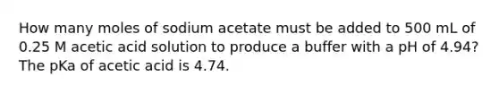 How many moles of sodium acetate must be added to 500 mL of 0.25 M acetic acid solution to produce a buffer with a pH of 4.94? The pKa of acetic acid is 4.74.