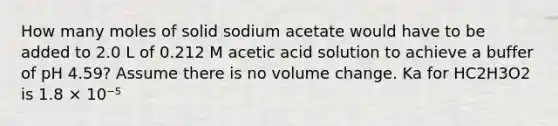 How many moles of solid sodium acetate would have to be added to 2.0 L of 0.212 M acetic acid solution to achieve a buffer of pH 4.59? Assume there is no volume change. Ka for HC2H3O2 is 1.8 × 10⁻⁵