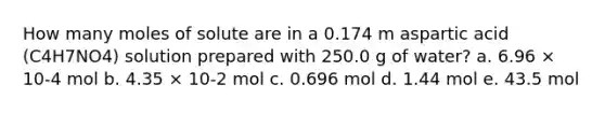 How many moles of solute are in a 0.174 m aspartic acid (C4H7NO4) solution prepared with 250.0 g of water? a. 6.96 × 10-4 mol b. 4.35 × 10-2 mol c. 0.696 mol d. 1.44 mol e. 43.5 mol