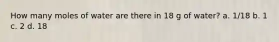 How many moles of water are there in 18 g of water? a. 1/18 b. 1 c. 2 d. 18