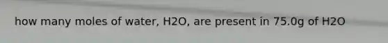 how many moles of water, H2O, are present in 75.0g of H2O