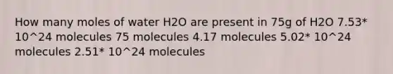 How many moles of water H2O are present in 75g of H2O 7.53* 10^24 molecules 75 molecules 4.17 molecules 5.02* 10^24 molecules 2.51* 10^24 molecules