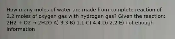 How many moles of water are made from complete reaction of 2.2 moles of oxygen gas with hydrogen gas? Given the reaction: 2H2 + O2 → 2H2O A) 3.3 B) 1.1 C) 4.4 D) 2.2 E) not enough information