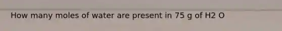 How many moles of water are present in 75 g of H2 O