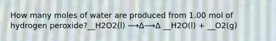 How many moles of water are produced from 1.00 mol of hydrogen peroxide?__H2O2(l) ⟶Δ⟶Δ __H2O(l) + __O2(g)