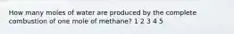 How many moles of water are produced by the complete combustion of one mole of methane? 1 2 3 4 5