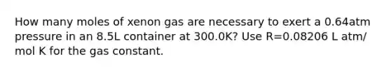 How many moles of xenon gas are necessary to exert a 0.64atm pressure in an 8.5L container at 300.0K? Use R=0.08206 L atm/ mol K for the gas constant.