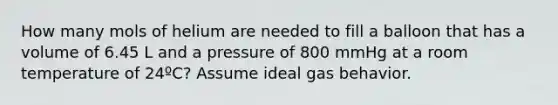 How many mols of helium are needed to fill a balloon that has a volume of 6.45 L and a pressure of 800 mmHg at a room temperature of 24ºC? Assume ideal gas behavior.