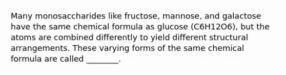 Many monosaccharides like fructose, mannose, and galactose have the same chemical formula as glucose (C6H12O6), but the atoms are combined differently to yield different structural arrangements. These varying forms of the same chemical formula are called ________.