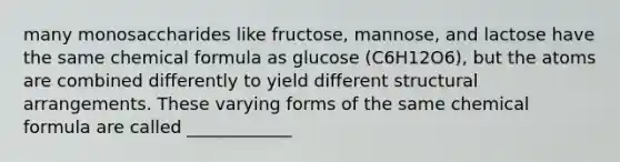 many monosaccharides like fructose, mannose, and lactose have the same chemical formula as glucose (C6H12O6), but the atoms are combined differently to yield different structural arrangements. These varying forms of the same chemical formula are called ____________