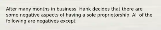 After many months in business, Hank decides that there are some negative aspects of having a sole proprietorship. All of the following are negatives except