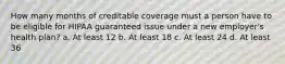 How many months of creditable coverage must a person have to be eligible for HIPAA guaranteed issue under a new employer's health plan? a. At least 12 b. At least 18 c. At least 24 d. At least 36