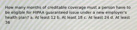 How many months of creditable coverage must a person have to be eligible for HIPAA guaranteed issue under a new employer's health plan? a. At least 12 b. At least 18 c. At least 24 d. At least 36