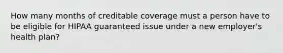 How many months of creditable coverage must a person have to be eligible for HIPAA guaranteed issue under a new employer's health plan?