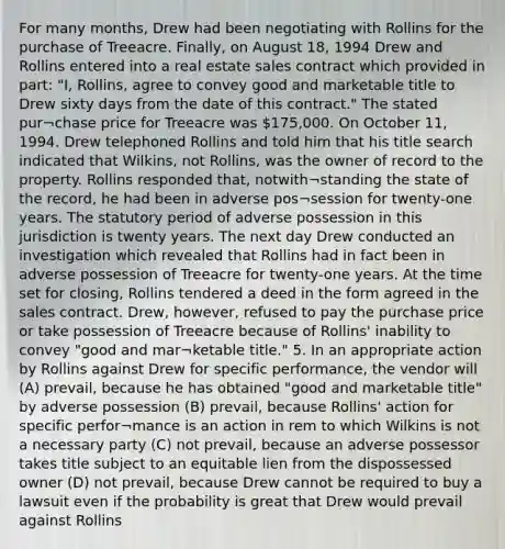 For many months, Drew had been negotiating with Rollins for the purchase of Treeacre. Finally, on August 18, 1994 Drew and Rollins entered into a real estate sales contract which provided in part: "I, Rollins, agree to convey good and marketable title to Drew sixty days from the date of this contract." The stated pur¬chase price for Treeacre was 175,000. On October 11, 1994. Drew telephoned Rollins and told him that his title search indicated that Wilkins, not Rollins, was the owner of record to the property. Rollins responded that, notwith¬standing the state of the record, he had been in adverse pos¬session for twenty-one years. The statutory period of adverse possession in this jurisdiction is twenty years. The next day Drew conducted an investigation which revealed that Rollins had in fact been in adverse possession of Treeacre for twenty-one years. At the time set for closing, Rollins tendered a deed in the form agreed in the sales contract. Drew, however, refused to pay the purchase price or take possession of Treeacre because of Rollins' inability to convey "good and mar¬ketable title." 5. In an appropriate action by Rollins against Drew for specific performance, the vendor will (A) prevail, because he has obtained "good and marketable title" by adverse possession (B) prevail, because Rollins' action for specific perfor¬mance is an action in rem to which Wilkins is not a necessary party (C) not prevail, because an adverse possessor takes title subject to an equitable lien from the dispossessed owner (D) not prevail, because Drew cannot be required to buy a lawsuit even if the probability is great that Drew would prevail against Rollins