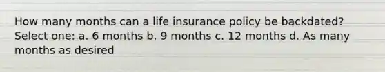 How many months can a life insurance policy be backdated? Select one: a. 6 months b. 9 months c. 12 months d. As many months as desired