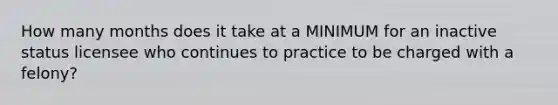 How many months does it take at a MINIMUM for an inactive status licensee who continues to practice to be charged with a felony?