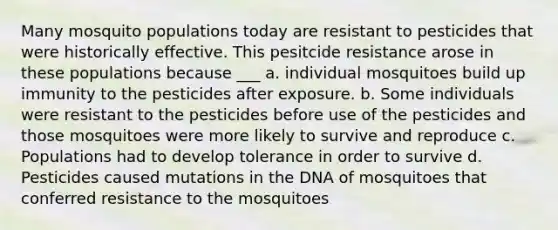 Many mosquito populations today are resistant to pesticides that were historically effective. This pesitcide resistance arose in these populations because ___ a. individual mosquitoes build up immunity to the pesticides after exposure. b. Some individuals were resistant to the pesticides before use of the pesticides and those mosquitoes were more likely to survive and reproduce c. Populations had to develop tolerance in order to survive d. Pesticides caused mutations in the DNA of mosquitoes that conferred resistance to the mosquitoes