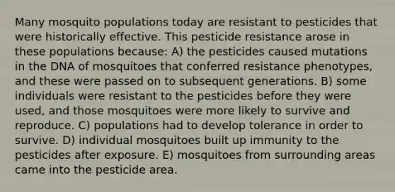 Many mosquito populations today are resistant to pesticides that were historically effective. This pesticide resistance arose in these populations because: A) the pesticides caused mutations in the DNA of mosquitoes that conferred resistance phenotypes, and these were passed on to subsequent generations. B) some individuals were resistant to the pesticides before they were used, and those mosquitoes were more likely to survive and reproduce. C) populations had to develop tolerance in order to survive. D) individual mosquitoes built up immunity to the pesticides after exposure. E) mosquitoes from surrounding areas came into the pesticide area.